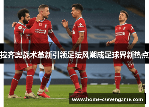 拉齐奥战术革新引领足坛风潮成足球界新热点