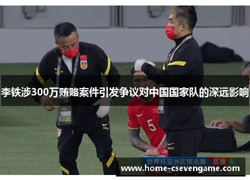 李铁涉300万贿赂案件引发争议对中国国家队的深远影响